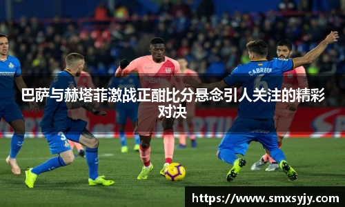 巴萨与赫塔菲激战正酣比分悬念引人关注的精彩对决