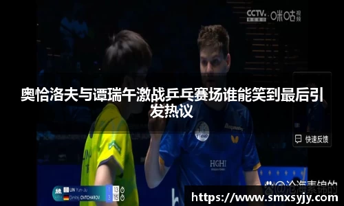 奥恰洛夫与谭瑞午激战乒乓赛场谁能笑到最后引发热议